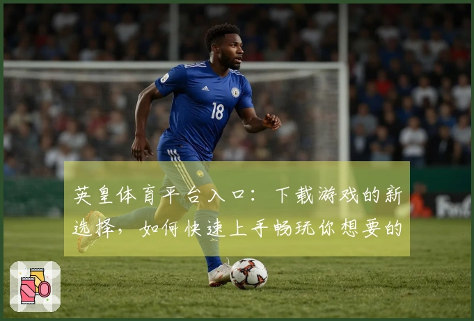 英皇体育平台入口：下载游戏的新选择，如何快速上手畅玩你想要的乐趣
