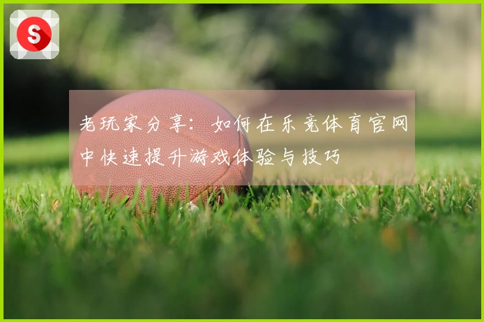 老玩家分享：如何在乐竞体育官网中快速提升游戏体验与技巧