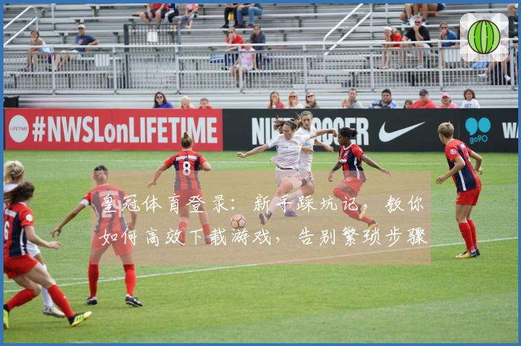 皇冠体育登录：新手踩坑记，教你如何高效下载游戏，告别繁琐步骤！