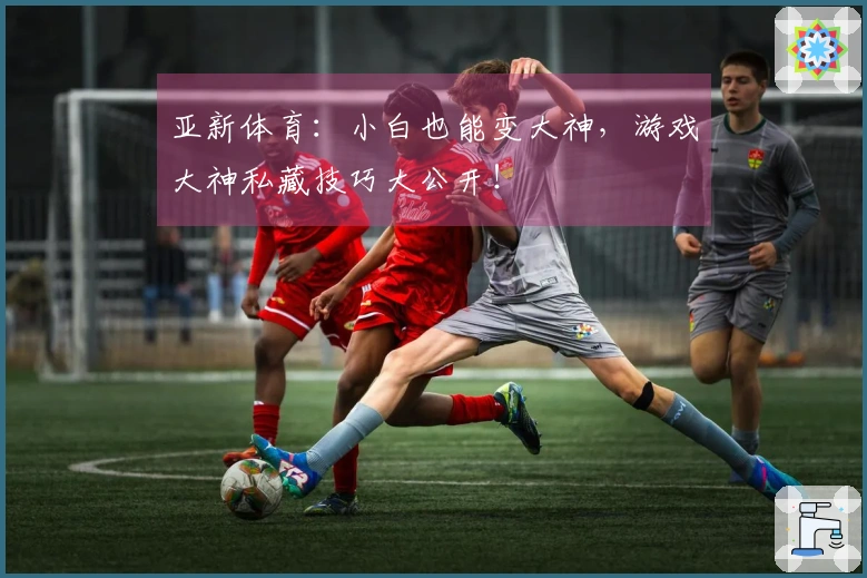 亚新体育:小白也能变大神,游戏大神私藏技巧大公开!