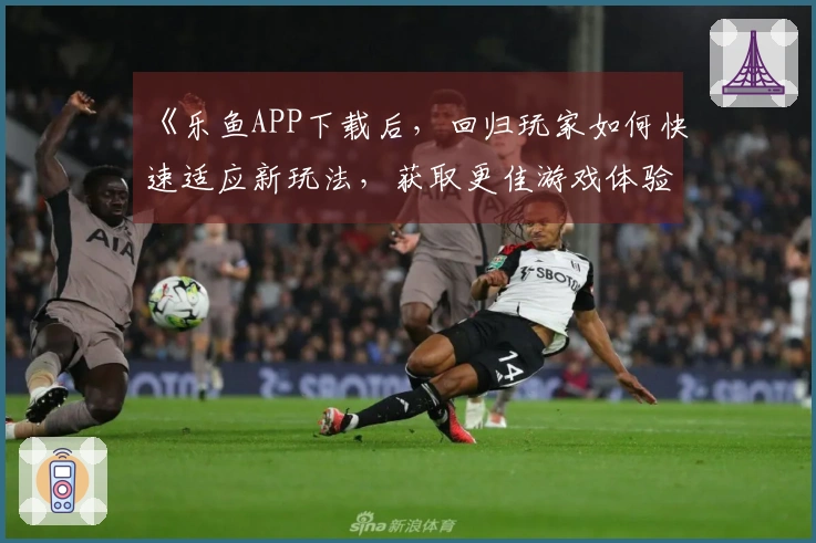 《乐鱼APP下载后，回归玩家如何快速适应新玩法，获取更佳游戏体验》