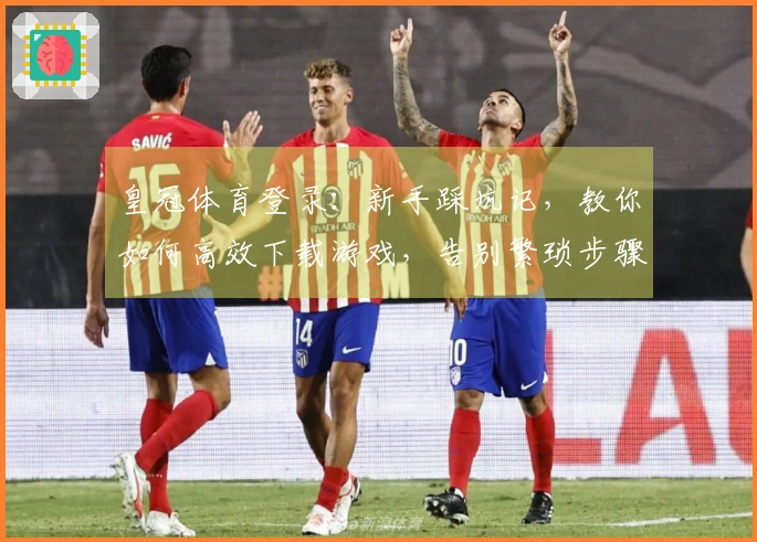 皇冠体育登录：新手踩坑记，教你如何高效下载游戏，告别繁琐步骤！