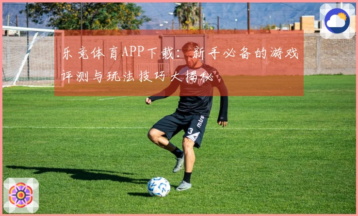 乐竞体育APP下载：新手必备的游戏评测与玩法技巧大揭秘
