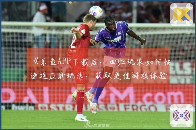 《乐鱼APP下载后，回归玩家如何快速适应新玩法，获取更佳游戏体验》